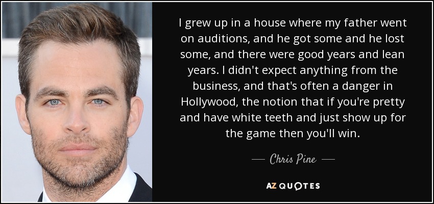 I grew up in a house where my father went on auditions, and he got some and he lost some, and there were good years and lean years. I didn't expect anything from the business, and that's often a danger in Hollywood, the notion that if you're pretty and have white teeth and just show up for the game then you'll win. - Chris Pine