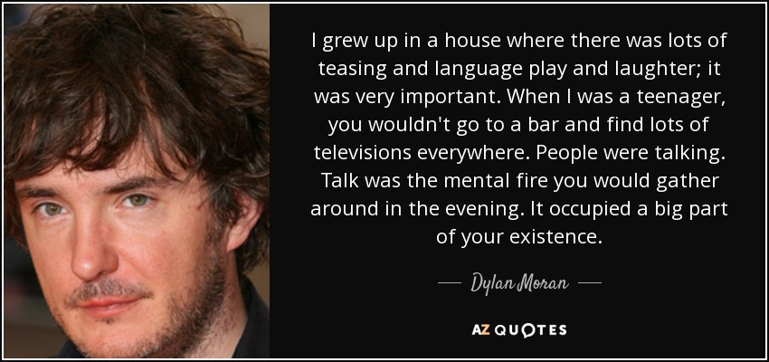 I grew up in a house where there was lots of teasing and language play and laughter; it was very important. When I was a teenager, you wouldn't go to a bar and find lots of televisions everywhere. People were talking. Talk was the mental fire you would gather around in the evening. It occupied a big part of your existence. - Dylan Moran