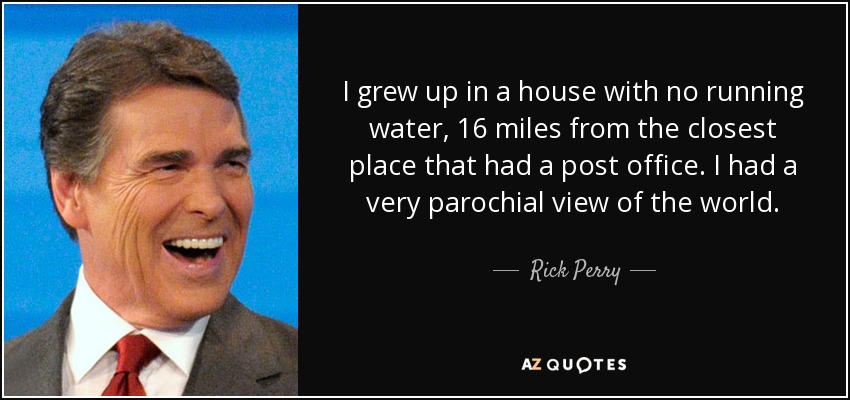 I grew up in a house with no running water, 16 miles from the closest place that had a post office. I had a very parochial view of the world. - Rick Perry