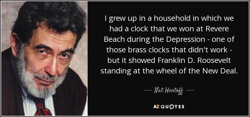 I grew up in a household in which we had a clock that we won at Revere Beach during the Depression - one of those brass clocks that didn't work - but it showed Franklin D. Roosevelt standing at the wheel of the New Deal. - Nat Hentoff