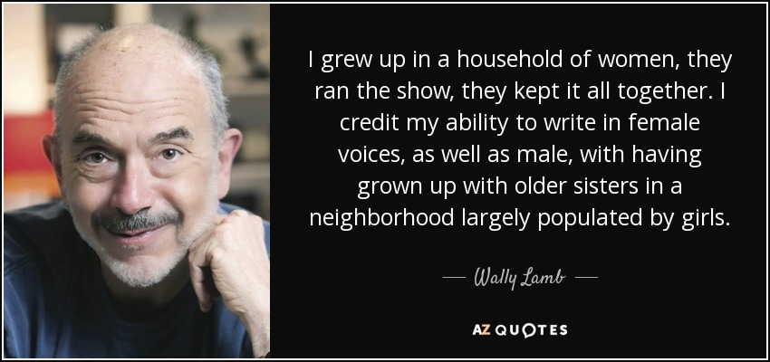 I grew up in a household of women, they ran the show, they kept it all together. I credit my ability to write in female voices, as well as male, with having grown up with older sisters in a neighborhood largely populated by girls. - Wally Lamb
