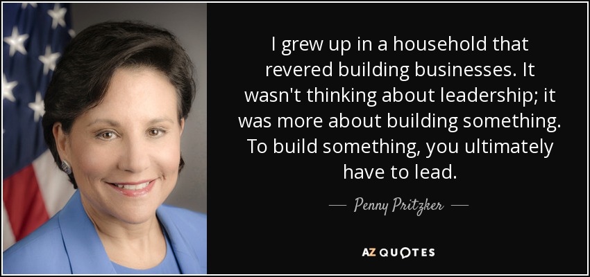 I grew up in a household that revered building businesses. It wasn't thinking about leadership; it was more about building something. To build something, you ultimately have to lead. - Penny Pritzker