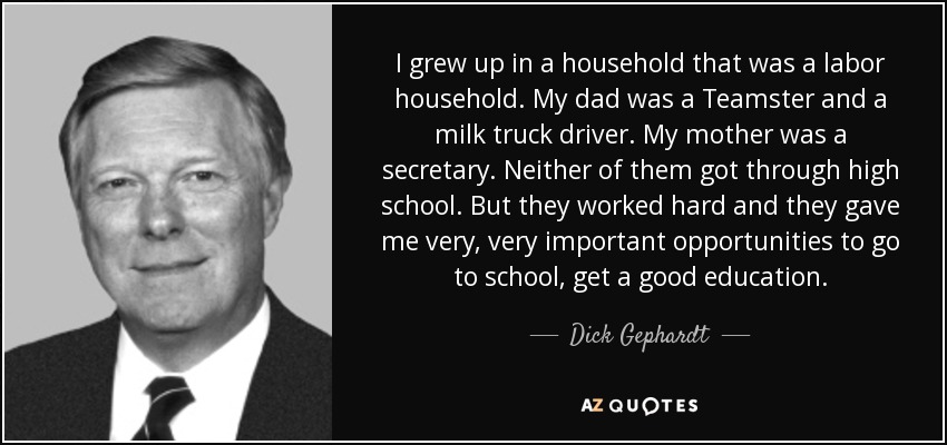 I grew up in a household that was a labor household. My dad was a Teamster and a milk truck driver. My mother was a secretary. Neither of them got through high school. But they worked hard and they gave me very, very important opportunities to go to school, get a good education. - Dick Gephardt