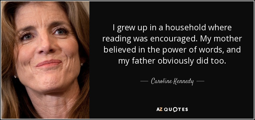 I grew up in a household where reading was encouraged. My mother believed in the power of words, and my father obviously did too. - Caroline Kennedy
