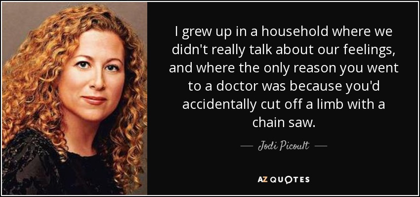 I grew up in a household where we didn't really talk about our feelings, and where the only reason you went to a doctor was because you'd accidentally cut off a limb with a chain saw. - Jodi Picoult