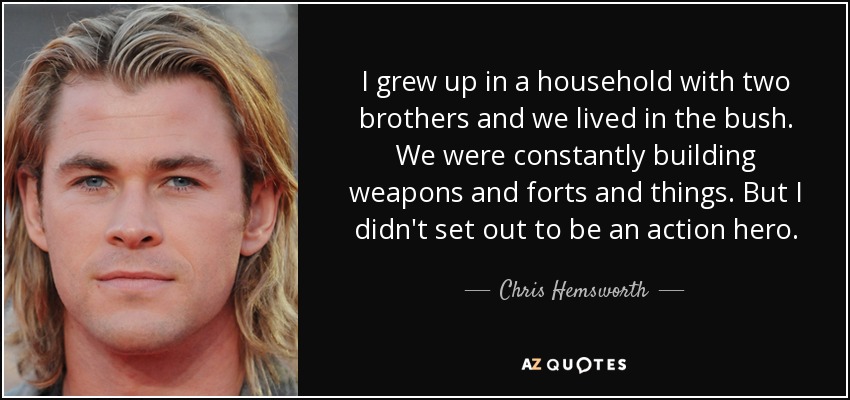 I grew up in a household with two brothers and we lived in the bush. We were constantly building weapons and forts and things. But I didn't set out to be an action hero. - Chris Hemsworth