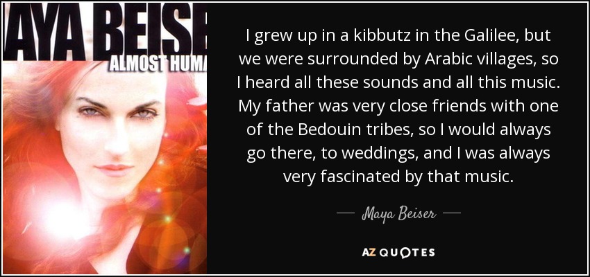 I grew up in a kibbutz in the Galilee, but we were surrounded by Arabic villages, so I heard all these sounds and all this music. My father was very close friends with one of the Bedouin tribes, so I would always go there, to weddings, and I was always very fascinated by that music. - Maya Beiser