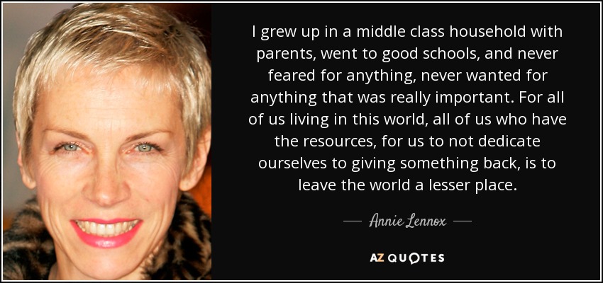 I grew up in a middle class household with parents, went to good schools, and never feared for anything, never wanted for anything that was really important. For all of us living in this world, all of us who have the resources, for us to not dedicate ourselves to giving something back, is to leave the world a lesser place. - Annie Lennox