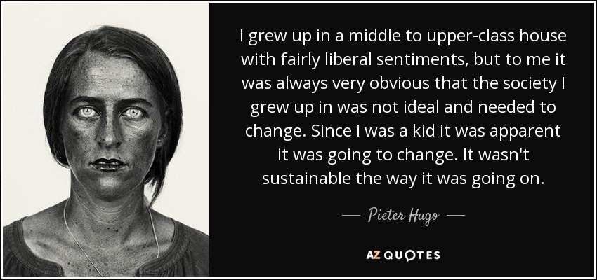 I grew up in a middle to upper-class house with fairly liberal sentiments, but to me it was always very obvious that the society I grew up in was not ideal and needed to change. Since I was a kid it was apparent it was going to change. It wasn't sustainable the way it was going on. - Pieter Hugo