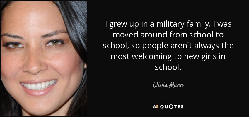 I grew up in a military family. I was moved around from school to school, so people aren't always the most welcoming to new girls in school. - Olivia Munn