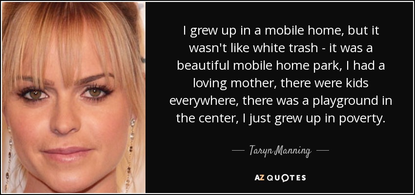 I grew up in a mobile home, but it wasn't like white trash - it was a beautiful mobile home park, I had a loving mother, there were kids everywhere, there was a playground in the center, I just grew up in poverty. - Taryn Manning