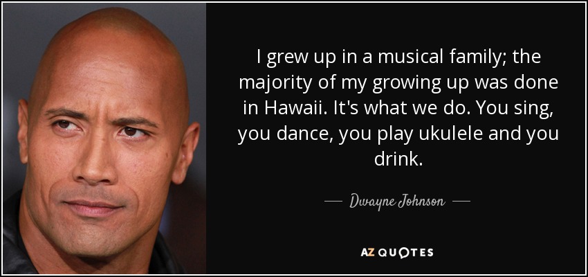 I grew up in a musical family; the majority of my growing up was done in Hawaii. It's what we do. You sing, you dance, you play ukulele and you drink. - Dwayne Johnson