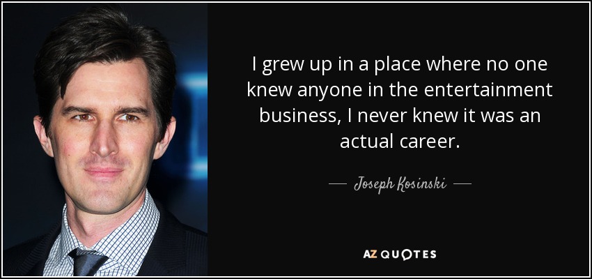 I grew up in a place where no one knew anyone in the entertainment business, I never knew it was an actual career. - Joseph Kosinski