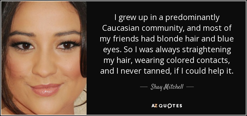 I grew up in a predominantly Caucasian community, and most of my friends had blonde hair and blue eyes. So I was always straightening my hair, wearing colored contacts, and I never tanned, if I could help it. - Shay Mitchell