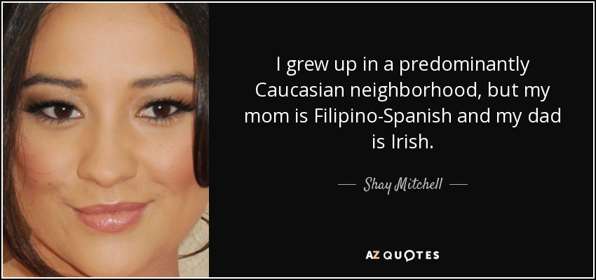 I grew up in a predominantly Caucasian neighborhood, but my mom is Filipino-Spanish and my dad is Irish. - Shay Mitchell