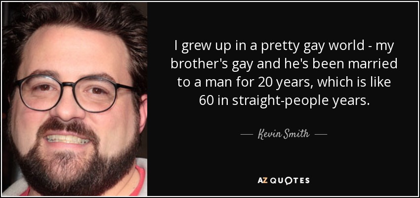 I grew up in a pretty gay world - my brother's gay and he's been married to a man for 20 years, which is like 60 in straight-people years. - Kevin Smith