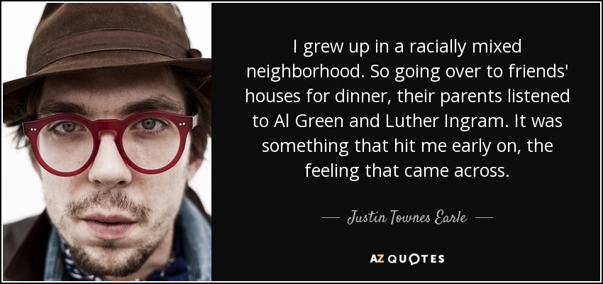I grew up in a racially mixed neighborhood. So going over to friends' houses for dinner, their parents listened to Al Green and Luther Ingram. It was something that hit me early on, the feeling that came across. - Justin Townes Earle