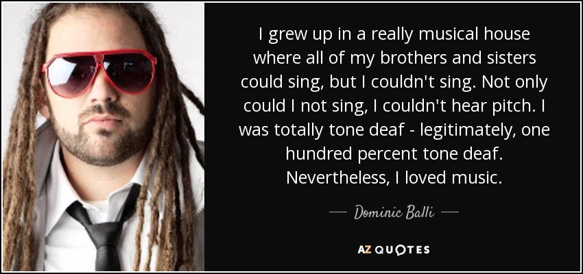 I grew up in a really musical house where all of my brothers and sisters could sing, but I couldn't sing. Not only could I not sing, I couldn't hear pitch. I was totally tone deaf - legitimately, one hundred percent tone deaf. Nevertheless, I loved music. - Dominic Balli