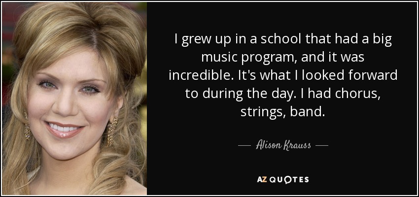 I grew up in a school that had a big music program, and it was incredible. It's what I looked forward to during the day. I had chorus, strings, band. - Alison Krauss