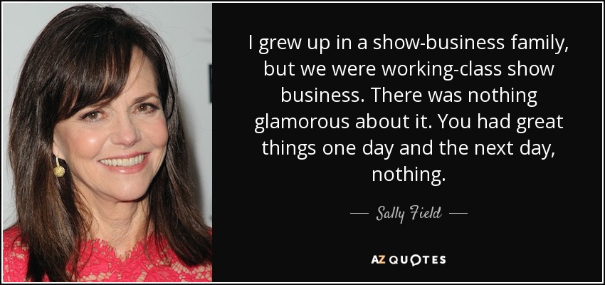 I grew up in a show-business family, but we were working-class show business. There was nothing glamorous about it. You had great things one day and the next day, nothing. - Sally Field