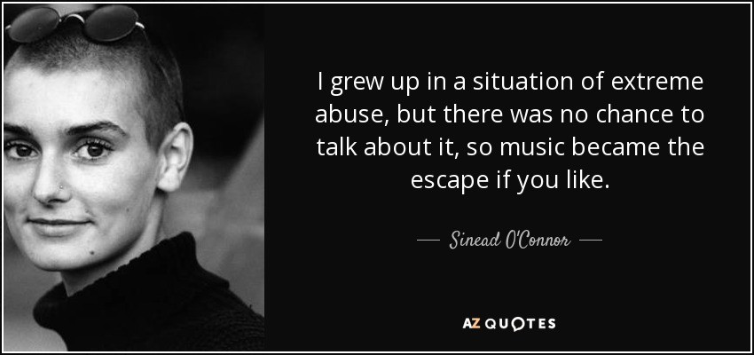 I grew up in a situation of extreme abuse, but there was no chance to talk about it, so music became the escape if you like. - Sinead O'Connor