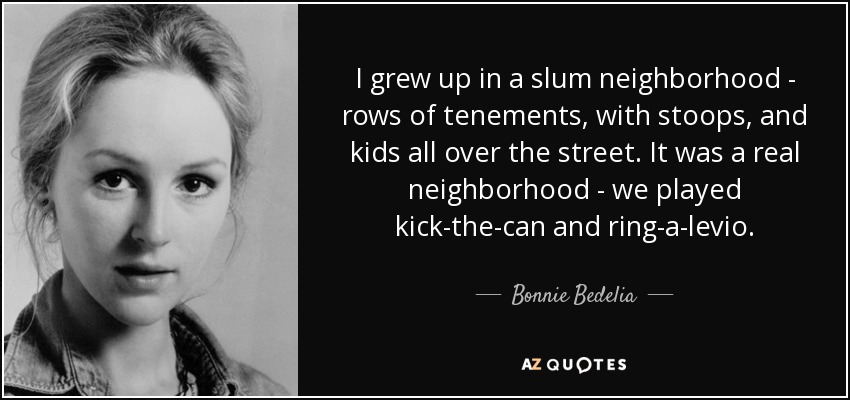 I grew up in a slum neighborhood - rows of tenements, with stoops, and kids all over the street. It was a real neighborhood - we played kick-the-can and ring-a-levio. - Bonnie Bedelia