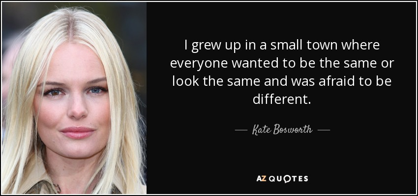 I grew up in a small town where everyone wanted to be the same or look the same and was afraid to be different. - Kate Bosworth
