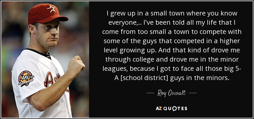 I grew up in a small town where you know everyone, .. I've been told all my life that I come from too small a town to compete with some of the guys that competed in a higher level growing up. And that kind of drove me through college and drove me in the minor leagues, because I got to face all those big 5- A [school district] guys in the minors. - Roy Oswalt