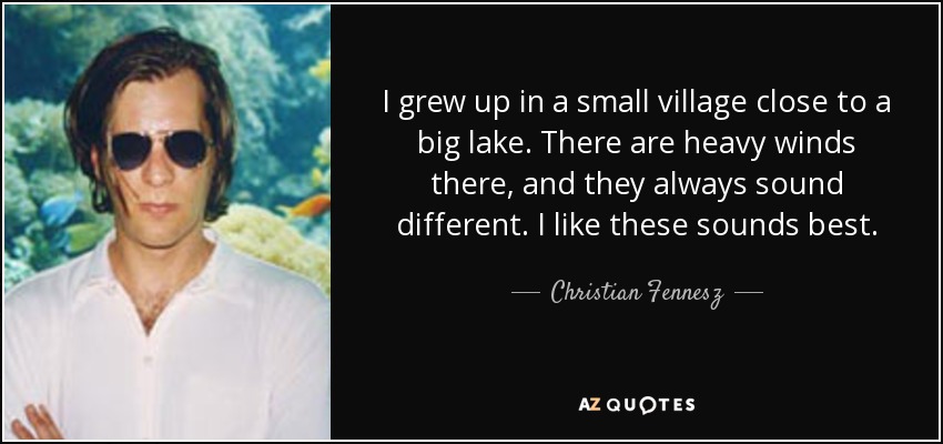 I grew up in a small village close to a big lake. There are heavy winds there, and they always sound different. I like these sounds best. - Christian Fennesz