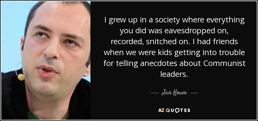 I grew up in a society where everything you did was eavesdropped on, recorded, snitched on. I had friends when we were kids getting into trouble for telling anecdotes about Communist leaders. - Jan Koum