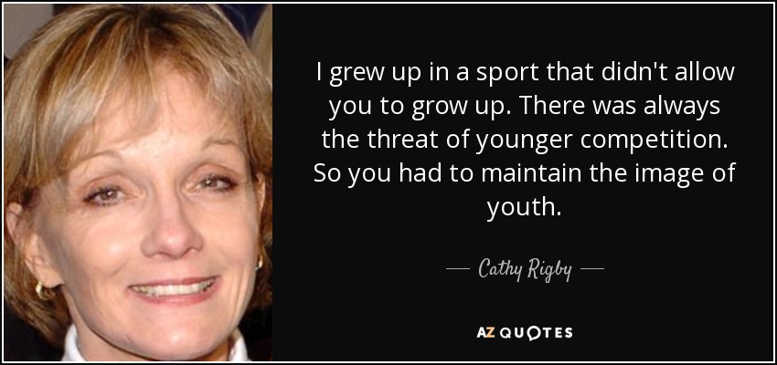 I grew up in a sport that didn't allow you to grow up. There was always the threat of younger competition. So you had to maintain the image of youth. - Cathy Rigby