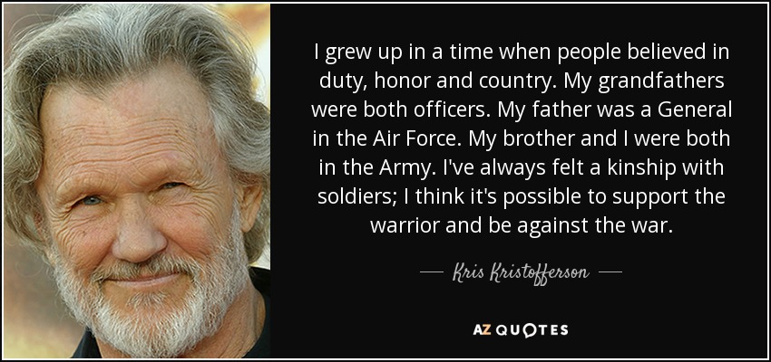 I grew up in a time when people believed in duty, honor and country. My grandfathers were both officers. My father was a General in the Air Force. My brother and I were both in the Army. I've always felt a kinship with soldiers; I think it's possible to support the warrior and be against the war. - Kris Kristofferson