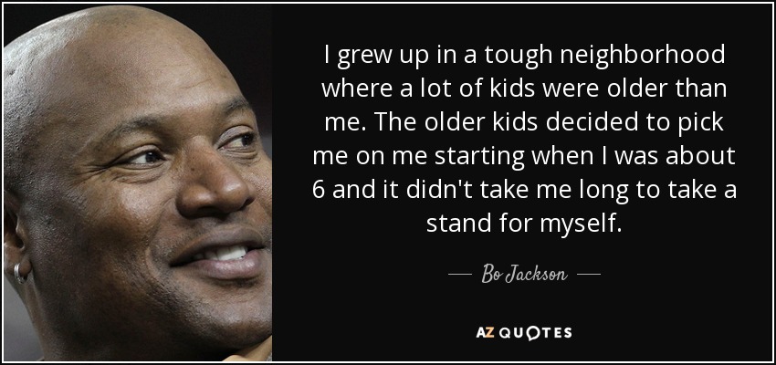 I grew up in a tough neighborhood where a lot of kids were older than me. The older kids decided to pick me on me starting when I was about 6 and it didn't take me long to take a stand for myself. - Bo Jackson