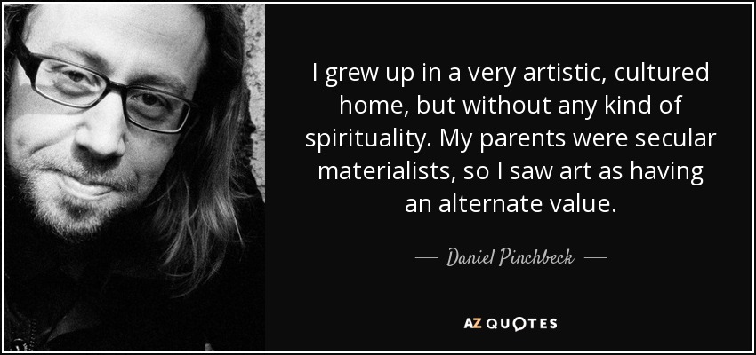 I grew up in a very artistic, cultured home, but without any kind of spirituality. My parents were secular materialists, so I saw art as having an alternate value. - Daniel Pinchbeck