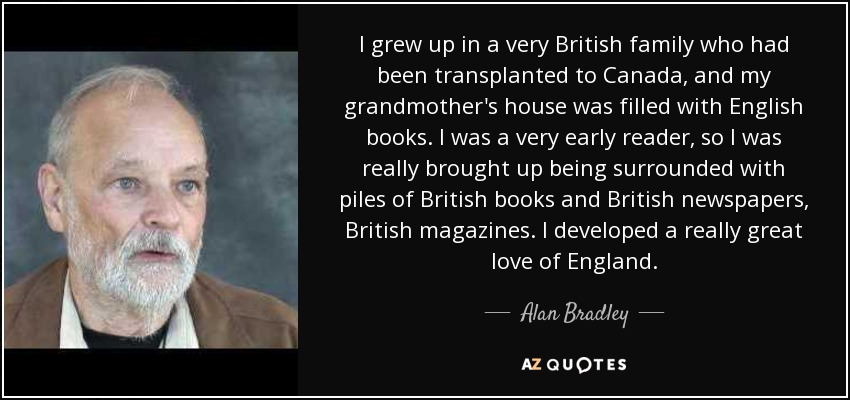 I grew up in a very British family who had been transplanted to Canada, and my grandmother's house was filled with English books. I was a very early reader, so I was really brought up being surrounded with piles of British books and British newspapers, British magazines. I developed a really great love of England. - Alan Bradley