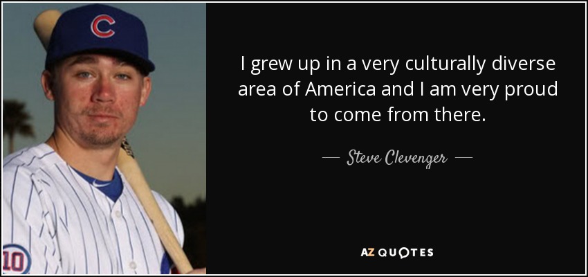 I grew up in a very culturally diverse area of America and I am very proud to come from there. - Steve Clevenger
