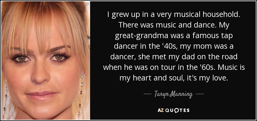 I grew up in a very musical household. There was music and dance. My great-grandma was a famous tap dancer in the '40s, my mom was a dancer, she met my dad on the road when he was on tour in the '60s. Music is my heart and soul, it's my love. - Taryn Manning