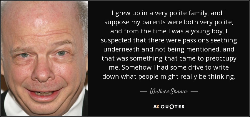I grew up in a very polite family, and I suppose my parents were both very polite, and from the time I was a young boy, I suspected that there were passions seething underneath and not being mentioned, and that was something that came to preoccupy me. Somehow I had some drive to write down what people might really be thinking. - Wallace Shawn