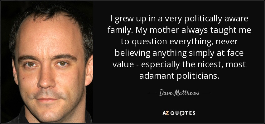 I grew up in a very politically aware family. My mother always taught me to question everything, never believing anything simply at face value - especially the nicest, most adamant politicians. - Dave Matthews