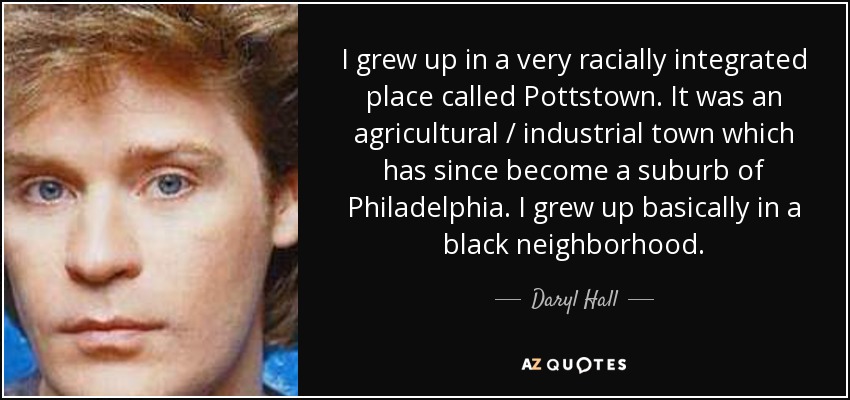 I grew up in a very racially integrated place called Pottstown. It was an agricultural / industrial town which has since become a suburb of Philadelphia. I grew up basically in a black neighborhood. - Daryl Hall