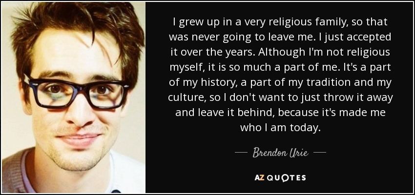 I grew up in a very religious family, so that was never going to leave me. I just accepted it over the years. Although I'm not religious myself, it is so much a part of me. It's a part of my history, a part of my tradition and my culture, so I don't want to just throw it away and leave it behind, because it's made me who I am today. - Brendon Urie