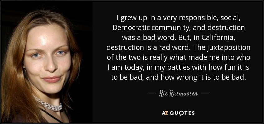 I grew up in a very responsible, social, Democratic community, and destruction was a bad word. But, in California, destruction is a rad word. The juxtaposition of the two is really what made me into who I am today, in my battles with how fun it is to be bad, and how wrong it is to be bad. - Rie Rasmussen