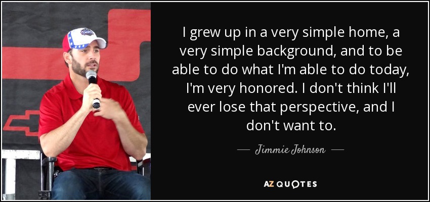 I grew up in a very simple home, a very simple background, and to be able to do what I'm able to do today, I'm very honored. I don't think I'll ever lose that perspective, and I don't want to. - Jimmie Johnson