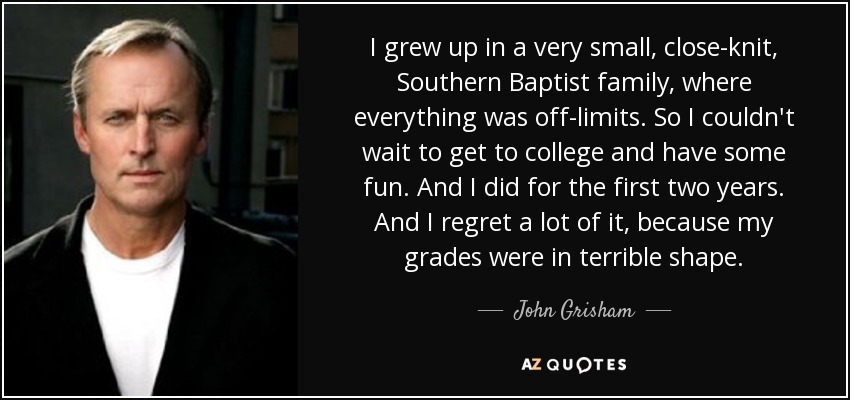 I grew up in a very small, close-knit, Southern Baptist family, where everything was off-limits. So I couldn't wait to get to college and have some fun. And I did for the first two years. And I regret a lot of it, because my grades were in terrible shape. - John Grisham