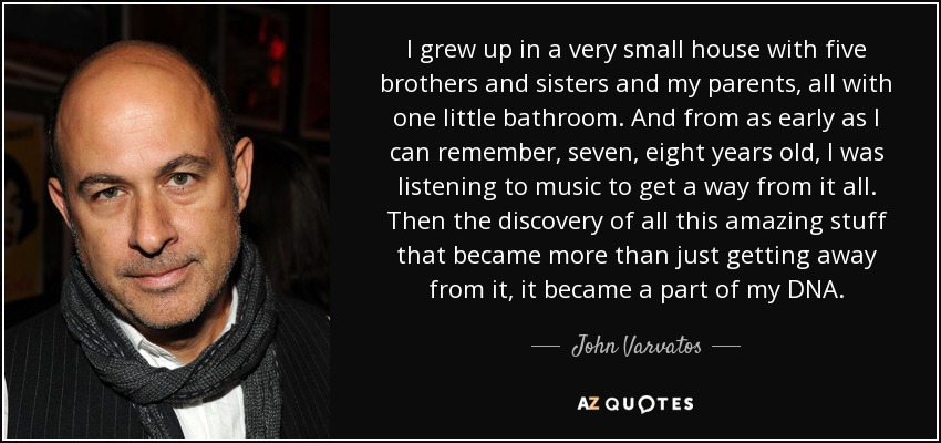 I grew up in a very small house with five brothers and sisters and my parents, all with one little bathroom. And from as early as I can remember, seven, eight years old, I was listening to music to get a way from it all. Then the discovery of all this amazing stuff that became more than just getting away from it, it became a part of my DNA. - John Varvatos