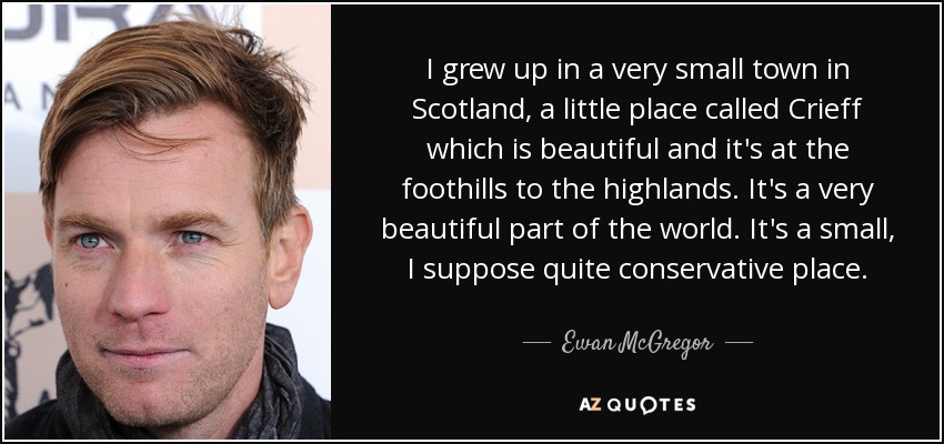 I grew up in a very small town in Scotland, a little place called Crieff which is beautiful and it's at the foothills to the highlands. It's a very beautiful part of the world. It's a small, I suppose quite conservative place. - Ewan McGregor