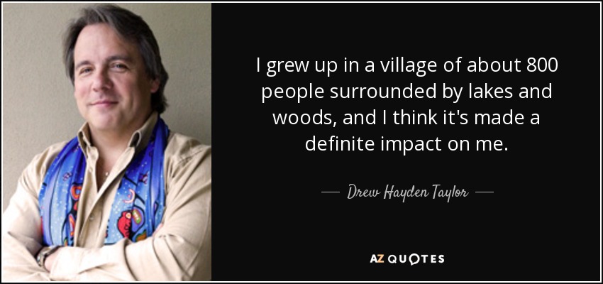 I grew up in a village of about 800 people surrounded by lakes and woods, and I think it's made a definite impact on me. - Drew Hayden Taylor