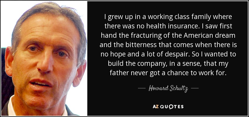 I grew up in a working class family where there was no health insurance. I saw first hand the fracturing of the American dream and the bitterness that comes when there is no hope and a lot of despair. So I wanted to build the company, in a sense, that my father never got a chance to work for. - Howard Schultz