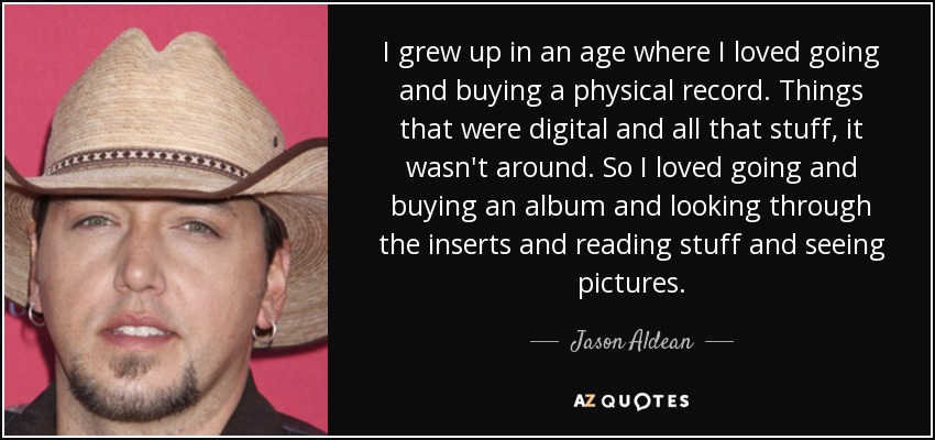 I grew up in an age where I loved going and buying a physical record. Things that were digital and all that stuff, it wasn't around. So I loved going and buying an album and looking through the inserts and reading stuff and seeing pictures. - Jason Aldean