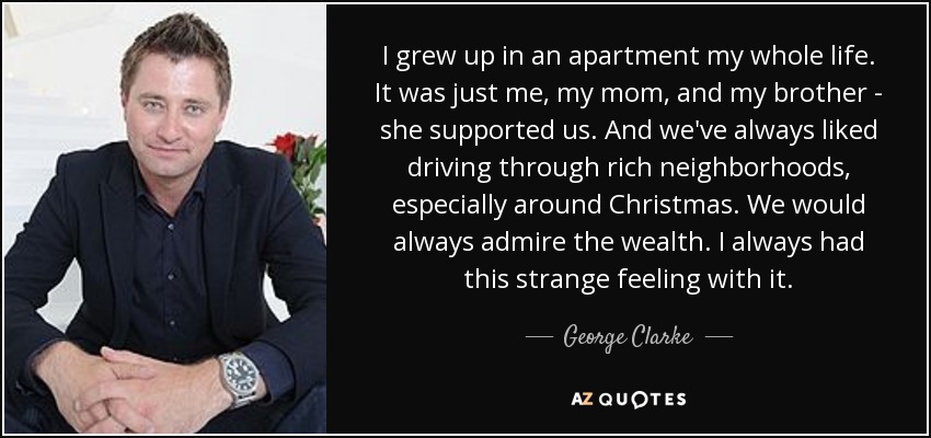I grew up in an apartment my whole life. It was just me, my mom, and my brother - she supported us. And we've always liked driving through rich neighborhoods, especially around Christmas. We would always admire the wealth. I always had this strange feeling with it. - George Clarke